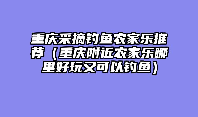 重庆采摘钓鱼农家乐推荐（重庆附近农家乐哪里好玩又可以钓鱼）