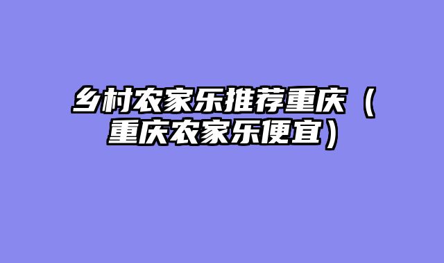 乡村农家乐推荐重庆（重庆农家乐便宜）