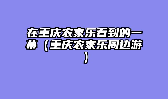 在重庆农家乐看到的一幕（重庆农家乐周边游）