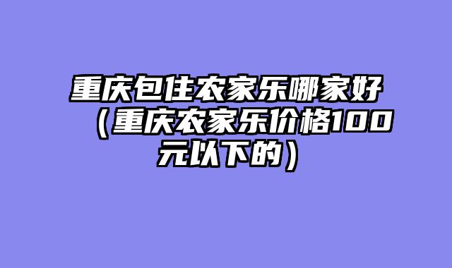 重庆包住农家乐哪家好（重庆农家乐价格100元以下的）
