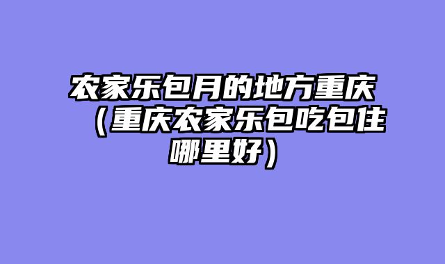 农家乐包月的地方重庆（重庆农家乐包吃包住哪里好）