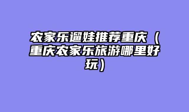 农家乐遛娃推荐重庆（重庆农家乐旅游哪里好玩）