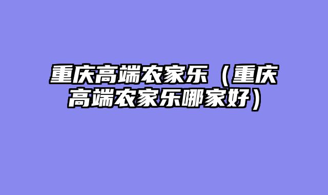 重庆高端农家乐（重庆高端农家乐哪家好）