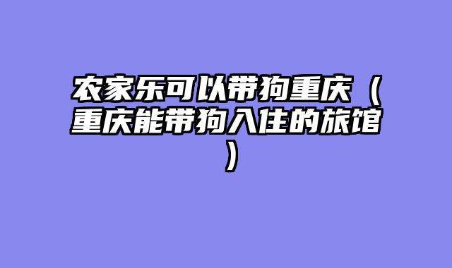 农家乐可以带狗重庆（重庆能带狗入住的旅馆）