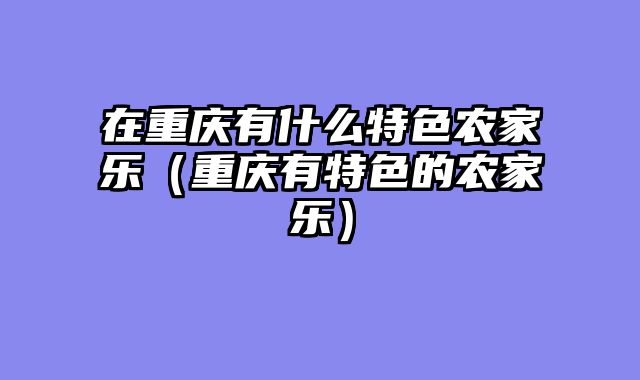 在重庆有什么特色农家乐（重庆有特色的农家乐）