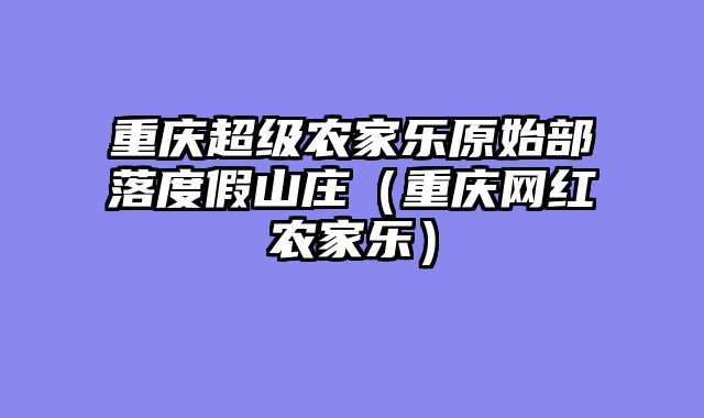 重庆超级农家乐原始部落度假山庄（重庆网红农家乐）
