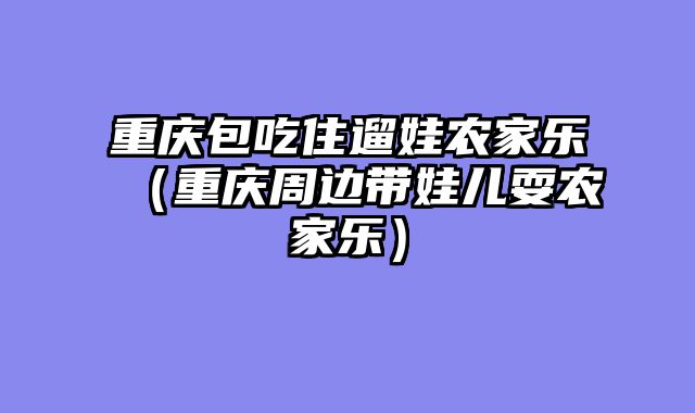 重庆包吃住遛娃农家乐（重庆周边带娃儿耍农家乐）