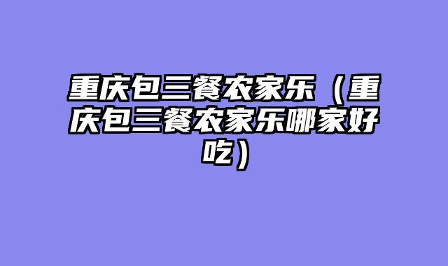 重庆包三餐农家乐（重庆包三餐农家乐哪家好吃）