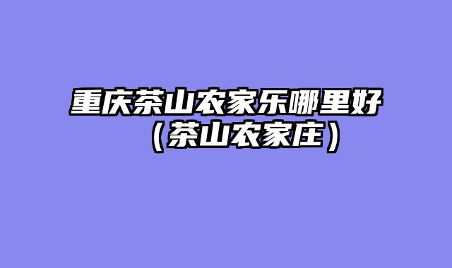 重庆茶山农家乐哪里好（茶山农家庄）
