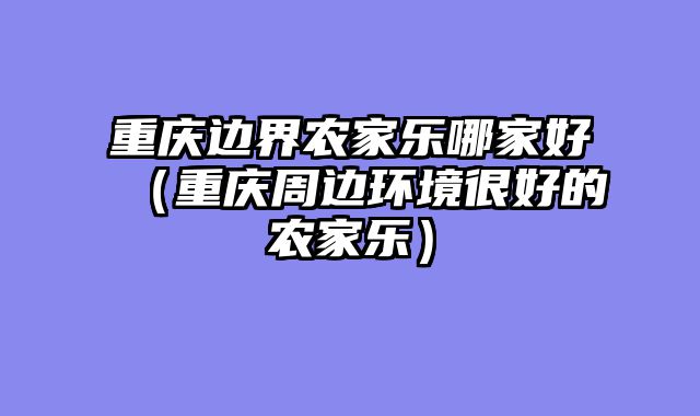 重庆边界农家乐哪家好（重庆周边环境很好的农家乐）