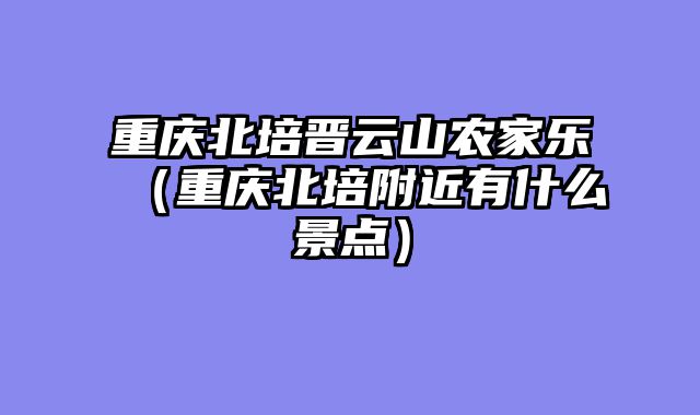 重庆北培晋云山农家乐（重庆北培附近有什么景点）