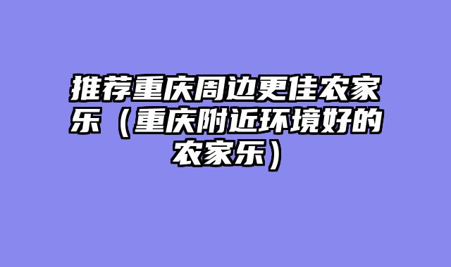 推荐重庆周边更佳农家乐（重庆附近环境好的农家乐）