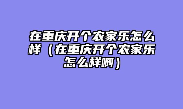 在重庆开个农家乐怎么样（在重庆开个农家乐怎么样啊）