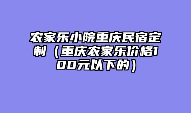 农家乐小院重庆民宿定制（重庆农家乐价格100元以下的）