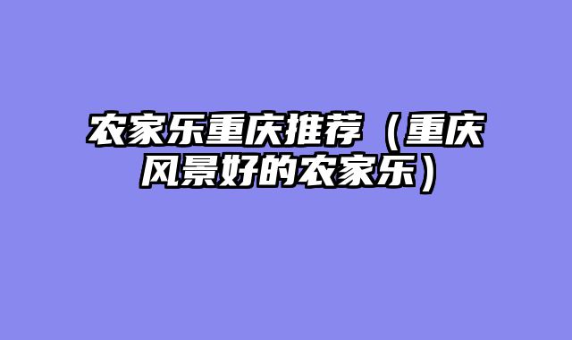农家乐重庆推荐（重庆风景好的农家乐）