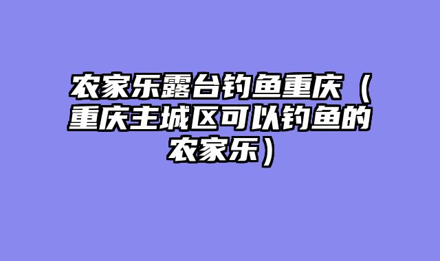 农家乐露台钓鱼重庆（重庆主城区可以钓鱼的农家乐）