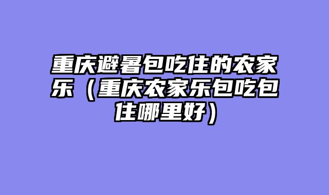 重庆避暑包吃住的农家乐（重庆农家乐包吃包住哪里好）