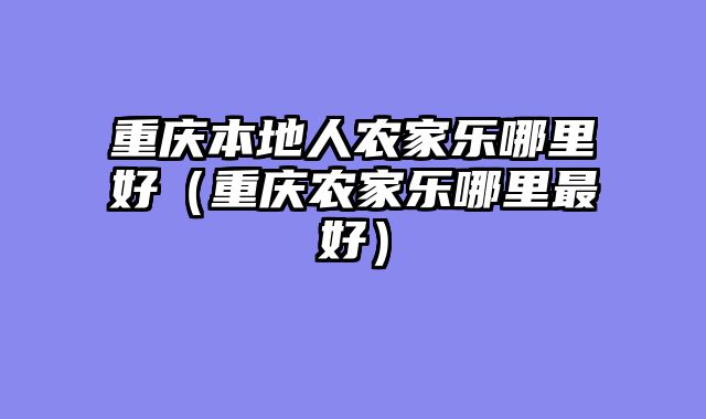 重庆本地人农家乐哪里好（重庆农家乐哪里最好）