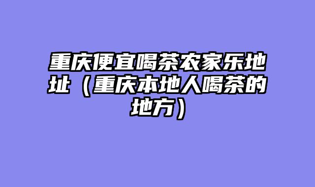 重庆便宜喝茶农家乐地址（重庆本地人喝茶的地方）