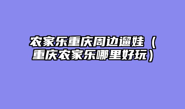 农家乐重庆周边遛娃（重庆农家乐哪里好玩）