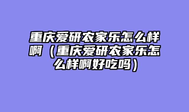 重庆爱研农家乐怎么样啊（重庆爱研农家乐怎么样啊好吃吗）
