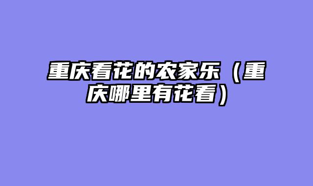 重庆看花的农家乐（重庆哪里有花看）