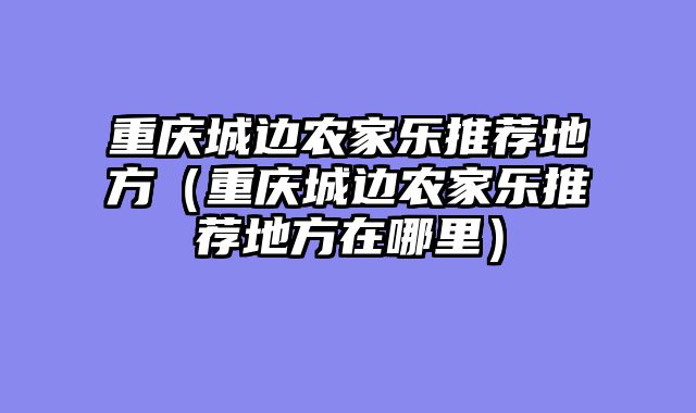 重庆城边农家乐推荐地方（重庆城边农家乐推荐地方在哪里）