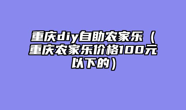 重庆diy自助农家乐（重庆农家乐价格100元以下的）