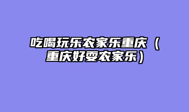 吃喝玩乐农家乐重庆（重庆好耍农家乐）