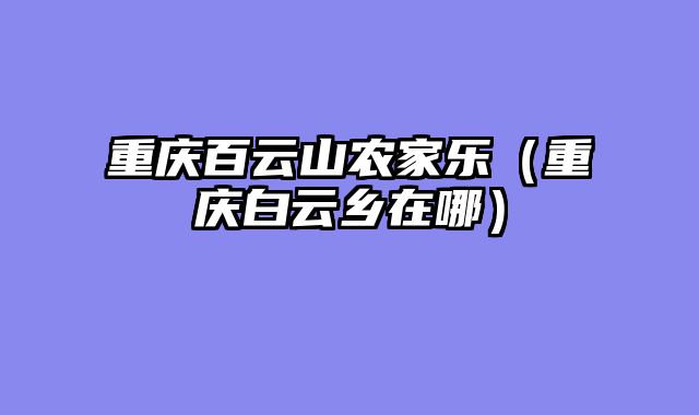重庆百云山农家乐（重庆白云乡在哪）