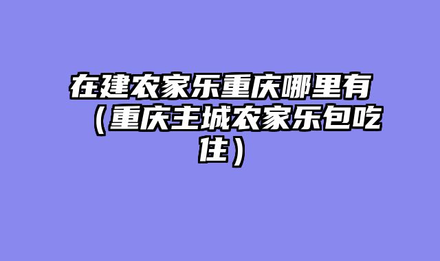 在建农家乐重庆哪里有（重庆主城农家乐包吃住）