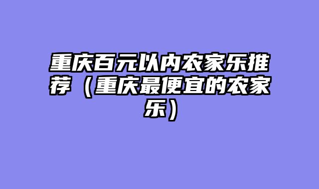 重庆百元以内农家乐推荐（重庆最便宜的农家乐）