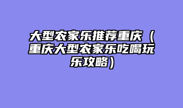 大型农家乐推荐重庆（重庆大型农家乐吃喝玩乐攻略）