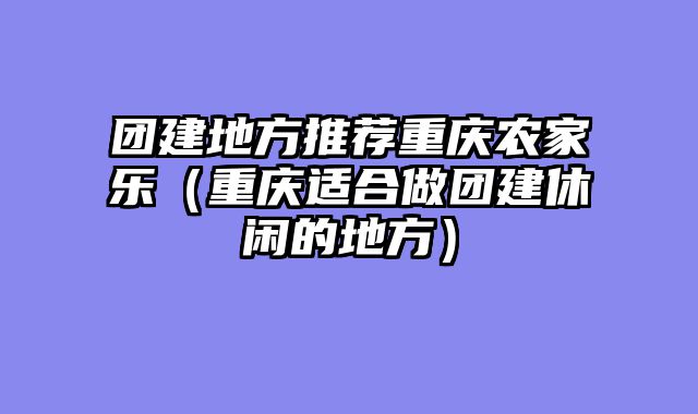 团建地方推荐重庆农家乐（重庆适合做团建休闲的地方）