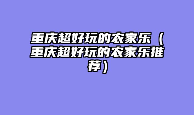 重庆超好玩的农家乐（重庆超好玩的农家乐推荐）