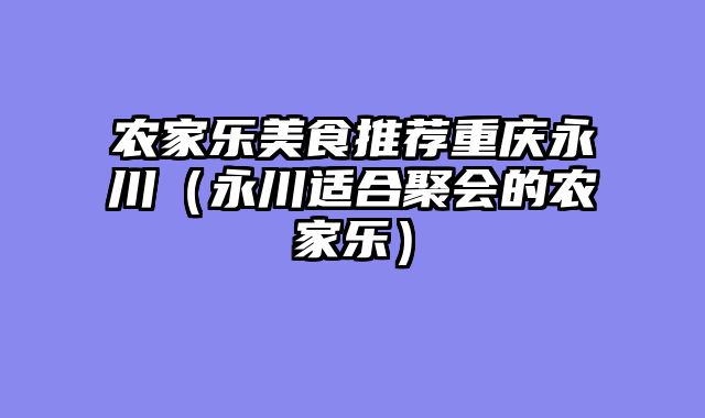 农家乐美食推荐重庆永川（永川适合聚会的农家乐）
