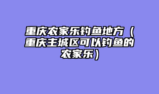 重庆农家乐钓鱼地方（重庆主城区可以钓鱼的农家乐）