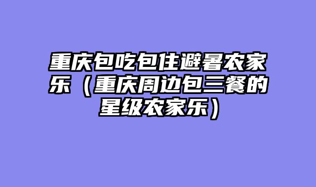 重庆包吃包住避暑农家乐（重庆周边包三餐的星级农家乐）
