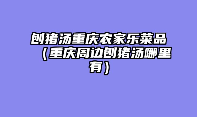 刨猪汤重庆农家乐菜品（重庆周边刨猪汤哪里有）