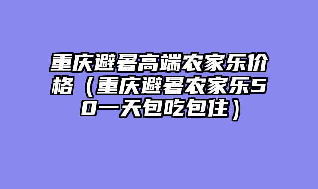重庆避暑高端农家乐价格（重庆避暑农家乐50一天包吃包住）