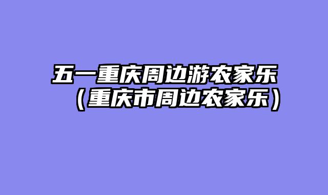 五一重庆周边游农家乐（重庆市周边农家乐）