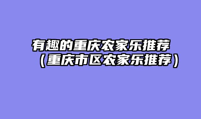有趣的重庆农家乐推荐（重庆市区农家乐推荐）