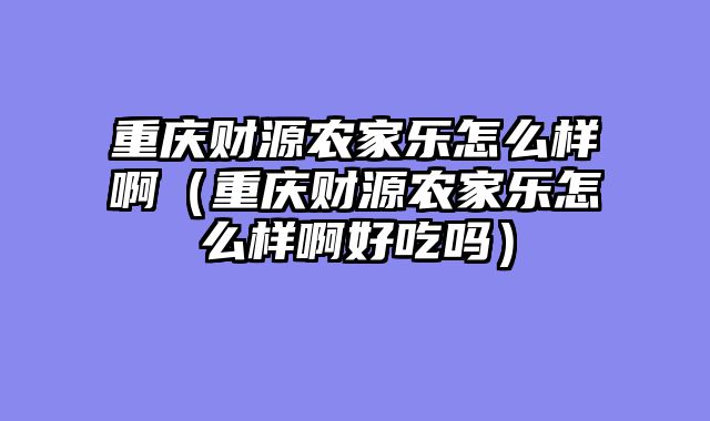 重庆财源农家乐怎么样啊（重庆财源农家乐怎么样啊好吃吗）