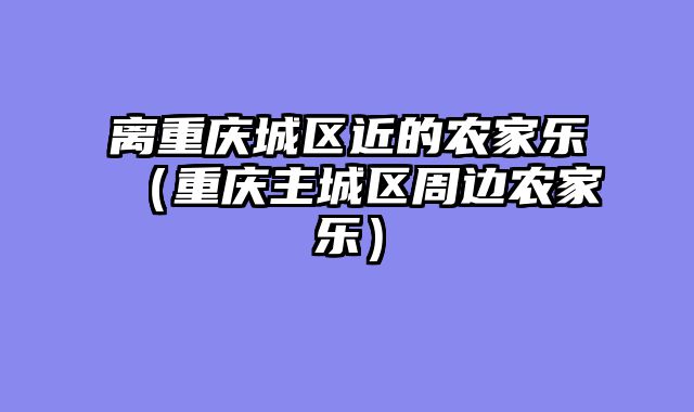 离重庆城区近的农家乐（重庆主城区周边农家乐）