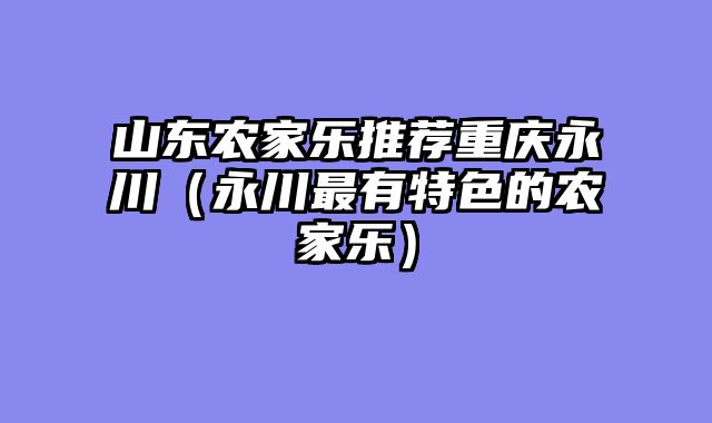 山东农家乐推荐重庆永川（永川最有特色的农家乐）