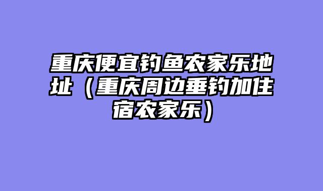 重庆便宜钓鱼农家乐地址（重庆周边垂钓加住宿农家乐）