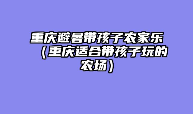 重庆避暑带孩子农家乐（重庆适合带孩子玩的农场）