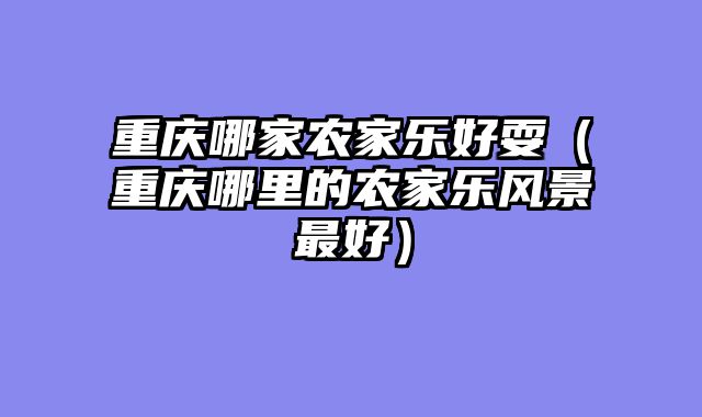 重庆哪家农家乐好耍（重庆哪里的农家乐风景最好）