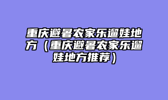 重庆避暑农家乐遛娃地方（重庆避暑农家乐遛娃地方推荐）