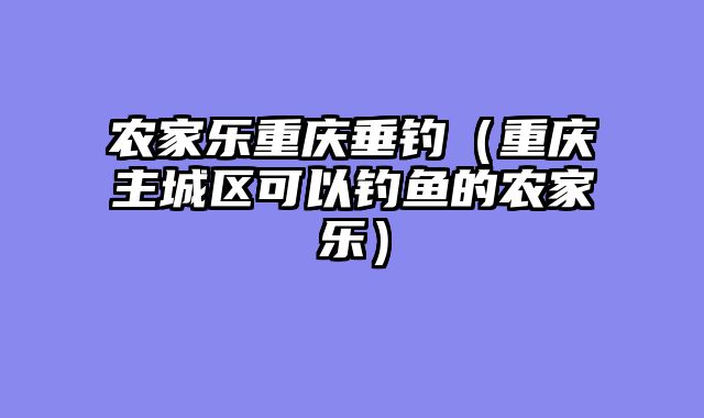 农家乐重庆垂钓（重庆主城区可以钓鱼的农家乐）